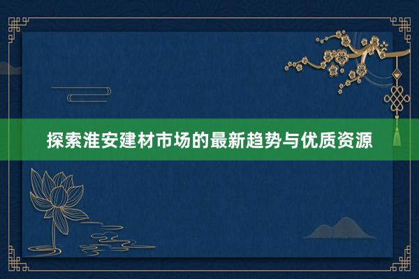 探索淮安建材市场的最新趋势与优质资源