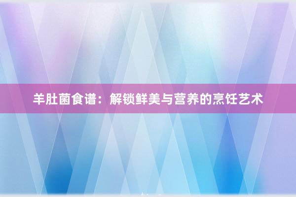 羊肚菌食谱：解锁鲜美与营养的烹饪艺术